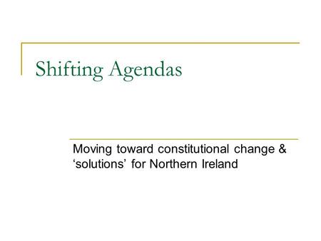 Shifting Agendas Moving toward constitutional change & ‘solutions’ for Northern Ireland.