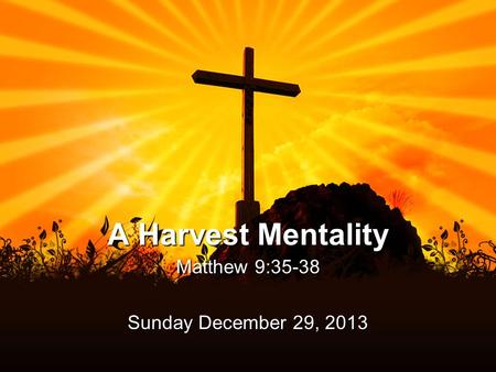 A Harvest Mentality Matthew 9:35-38 Sunday December 29, 2013.