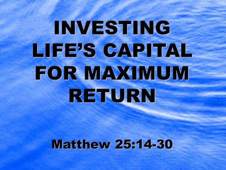 INVESTING LIFE’S CAPITAL FOR MAXIMUM RETURN Matthew 25:14-30.