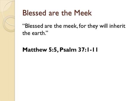 Blessed are the Meek “Blessed are the meek, for they will inherit the earth.” Matthew 5:5, Psalm 37:1-11.