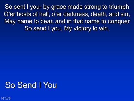 So Send I You N°578 So sent I you- by grace made strong to triumph O’er hosts of hell, o’er darkness, death, and sin, May name to bear, and in that name.