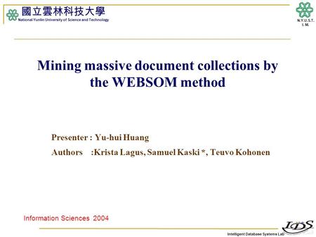 Intelligent Database Systems Lab N.Y.U.S.T. I. M. Mining massive document collections by the WEBSOM method Presenter : Yu-hui Huang Authors :Krista Lagus,