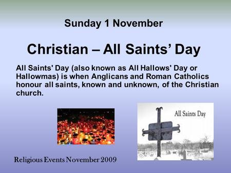 Religious Events November 2009 All Saints' Day (also known as All Hallows' Day or Hallowmas) is when Anglicans and Roman Catholics honour all saints, known.