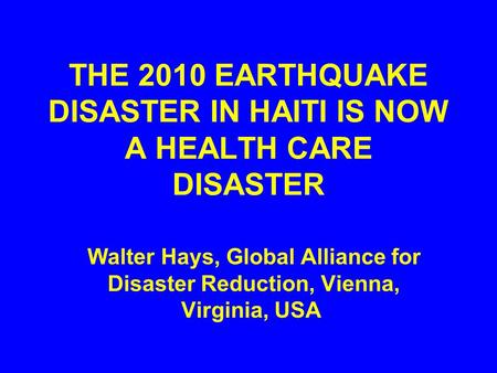 THE 2010 EARTHQUAKE DISASTER IN HAITI IS NOW A HEALTH CARE DISASTER Walter Hays, Global Alliance for Disaster Reduction, Vienna, Virginia, USA.