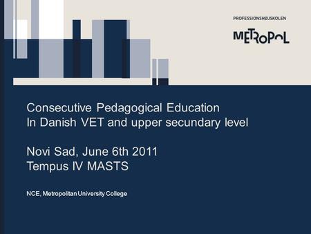 Consecutive Pedagogical Education In Danish VET and upper secundary level Novi Sad, June 6th 2011 Tempus IV MASTS NCE, Metropolitan University College.