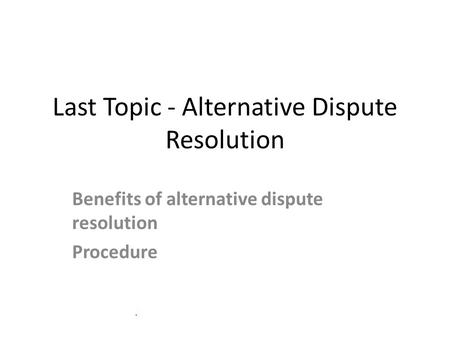 Last Topic - Alternative Dispute Resolution Benefits of alternative dispute resolution Procedure.