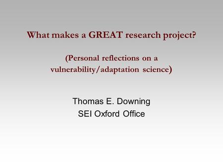 What makes a GREAT research project? (Personal reflections on a vulnerability/adaptation science ) Thomas E. Downing SEI Oxford Office.