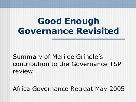 Good Enough Governance Revisited Summary of Merilee Grindle’s contribution to the Governance TSP review. Africa Governance Retreat May 2005.