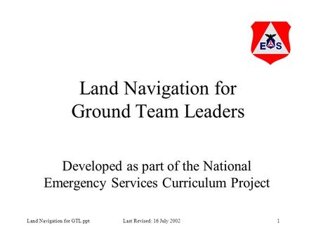 1Land Navigation for GTL.ppt Last Revised: 16 July 2002 Land Navigation for Ground Team Leaders Developed as part of the National Emergency Services Curriculum.