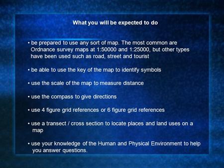 What you will be expected to do be prepared to use any sort of map. The most common are Ordnance survey maps at 1:50000 and 1:25000, but other types have.