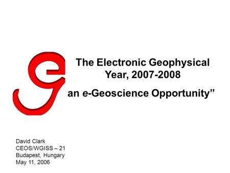 The Electronic Geophysical Year, 2007-2008 an e-Geoscience Opportunity” David Clark CEOS/WGISS – 21 Budapest, Hungary May 11, 2006.