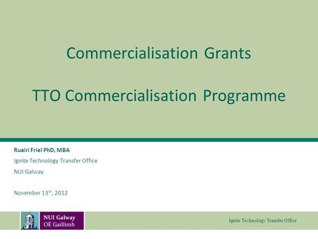 Ignite Technology Transfer Office Commercialisation Grants TTO Commercialisation Programme Ruairi Friel PhD, MBA Ignite Technology Transfer Office NUI.