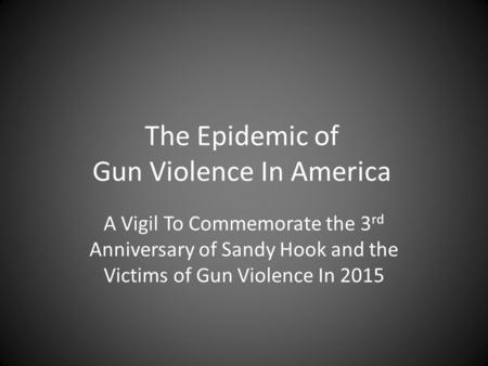 The Epidemic of Gun Violence In America A Vigil To Commemorate the 3 rd Anniversary of Sandy Hook and the Victims of Gun Violence In 2015.