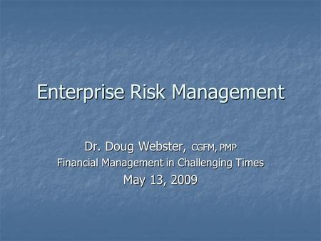 Enterprise Risk Management Dr. Doug Webster, CGFM, PMP Financial Management in Challenging Times May 13, 2009.