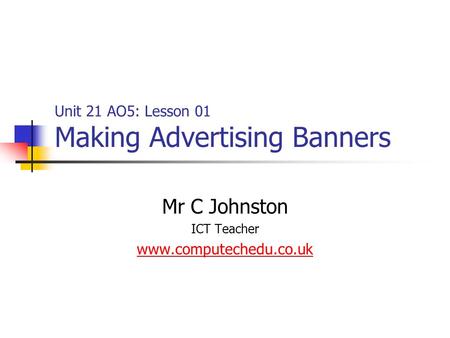 Unit 21 AO5: Lesson 01 Making Advertising Banners Mr C Johnston ICT Teacher www.computechedu.co.uk.