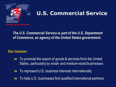 U.S. Commercial Service Our mission:  To promote the export of goods & services from the United States, particularly by small- and medium-sized businesses.