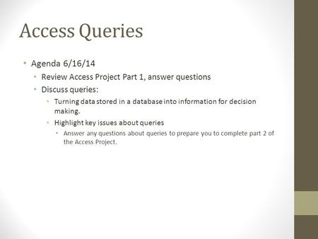 Access Queries Agenda 6/16/14 Review Access Project Part 1, answer questions Discuss queries: Turning data stored in a database into information for decision.