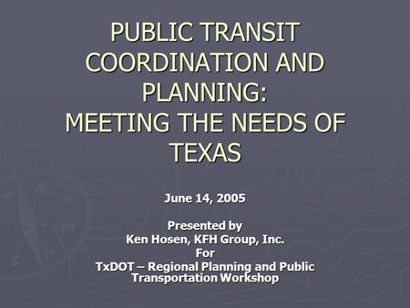 PUBLIC TRANSIT COORDINATION AND PLANNING: MEETING THE NEEDS OF TEXAS June 14, 2005 Presented by Ken Hosen, KFH Group, Inc. For TxDOT – Regional Planning.