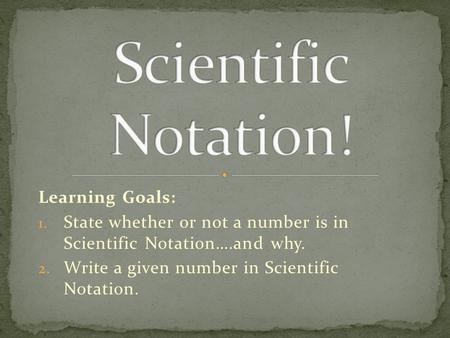 Learning Goals: 1. State whether or not a number is in Scientific Notation….and why. 2. Write a given number in Scientific Notation.