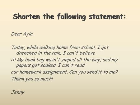 Shorten the following statement: Dear Ayla, Today, while walking home from school, I got drenched in the rain. I can't believe it! My book bag wasn't zipped.