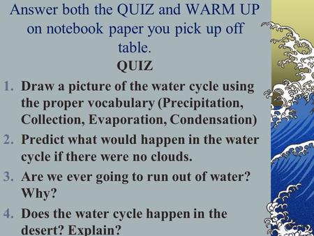 Answer both the QUIZ and WARM UP on notebook paper you pick up off table. QUIZ 1.Draw a picture of the water cycle using the proper vocabulary (Precipitation,