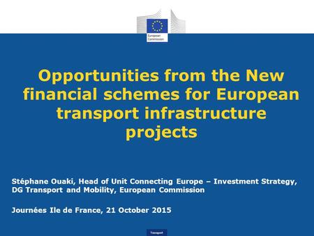 Transport Opportunities from the New financial schemes for European transport infrastructure projects Stéphane Ouaki, Head of Unit Connecting Europe –