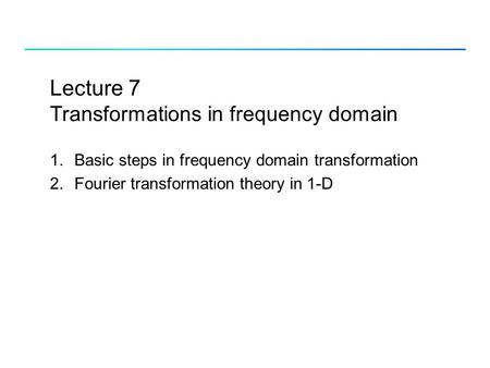 Lecture 7 Transformations in frequency domain 1.Basic steps in frequency domain transformation 2.Fourier transformation theory in 1-D.