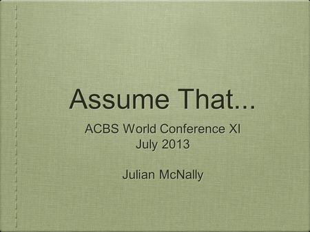 Assume That... ACBS World Conference XI July 2013 Julian McNally ACBS World Conference XI July 2013 Julian McNally.