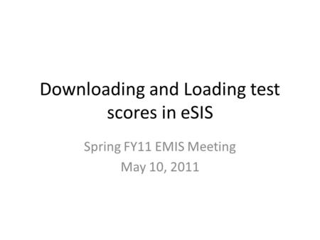 Downloading and Loading test scores in eSIS Spring FY11 EMIS Meeting May 10, 2011.