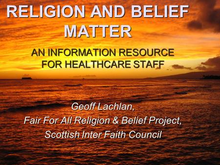 RELIGION AND BELIEF MATTER AN INFORMATION RESOURCE FOR HEALTHCARE STAFF Geoff Lachlan, Fair For All Religion & Belief Project, Scottish Inter Faith Council.