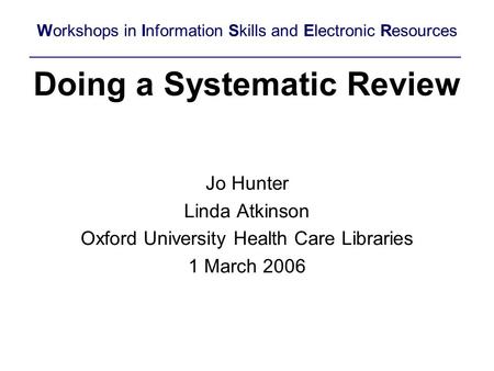 Doing a Systematic Review Jo Hunter Linda Atkinson Oxford University Health Care Libraries 1 March 2006 Workshops in Information Skills and Electronic.