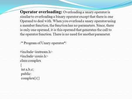 Operator overloading: Overloading a unary operator is similar to overloading a binary operator except that there is one Operand to deal with. When you.