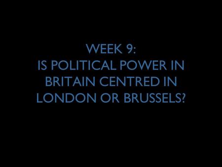 WEEK 9: IS POLITICAL POWER IN BRITAIN CENTRED IN LONDON OR BRUSSELS?