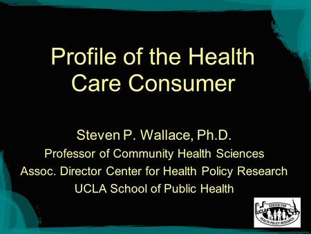 Profile of the Health Care Consumer Steven P. Wallace, Ph.D. Professor of Community Health Sciences Assoc. Director Center for Health Policy Research UCLA.