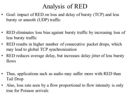 Analysis of RED Goal: impact of RED on loss and delay of bursty (TCP) and less bursty or smooth (UDP) traffic RED eliminates loss bias against bursty traffic.