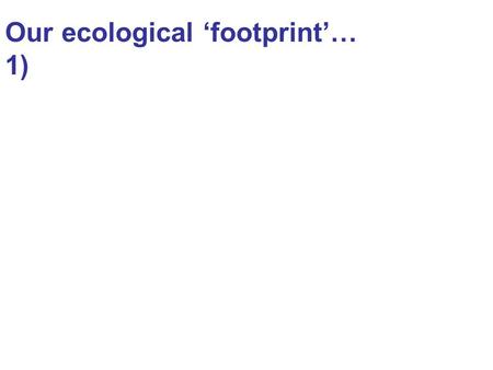 Our ecological ‘footprint’… 1). The hierarchical nature and processes of different levels of ecological systems: