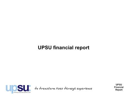 UPSU financial report UPSU Financial Report. Introduction Part of the purpose of the AGM each year is to report on the financial affairs of the Union.