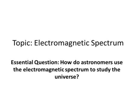 Topic: Electromagnetic Spectrum Essential Question: How do astronomers use the electromagnetic spectrum to study the universe?