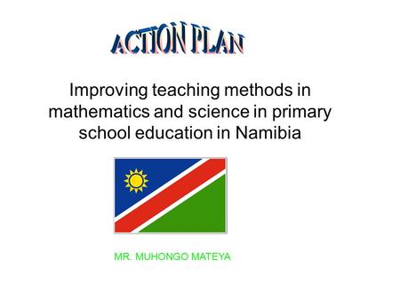 ACTION PLAN Improving teaching methods in mathematics and science in primary school education in Namibia MR. MUHONGO MATEYA.