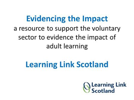 Evidencing the Impact a resource to support the voluntary sector to evidence the impact of adult learning Learning Link Scotland.