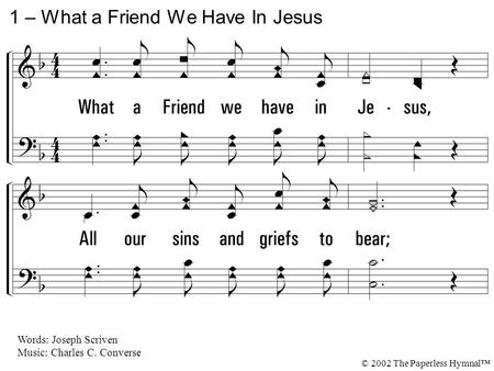 1. What a Friend we have in Jesus, All our sins and griefs to bear; What a privilege to carry Everything to God in prayer. O what peace we often forfeit,