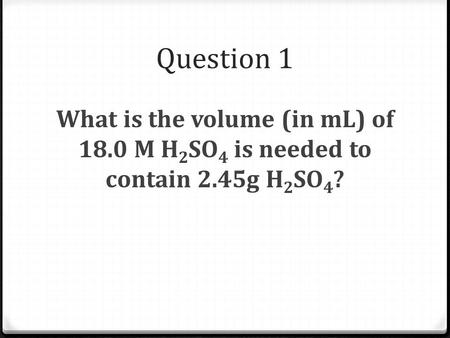 Question 1 What is the volume (in mL) of 18.0 M H 2 SO 4 is needed to contain 2.45g H 2 SO 4 ?