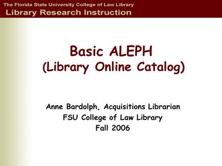 Basic ALEPH ( Library Online Catalog) Anne Bardolph, Acquisitions Librarian FSU College of Law Library Fall 2006.