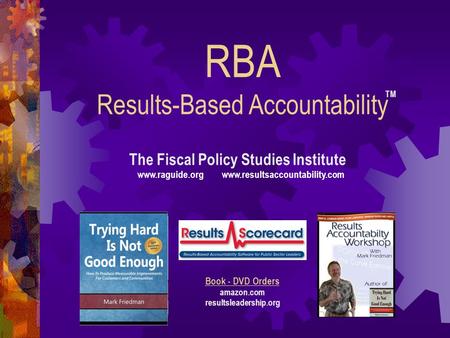 RBA Results-Based Accountability The Fiscal Policy Studies Institute www.raguide.org www.resultsaccountability.com Book - DVD Orders amazon.com resultsleadership.org.