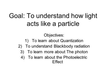 Goal: To understand how light acts like a particle Objectives: 1)To learn about Quantization 2)To understand Blackbody radiation 3)To learn more about.