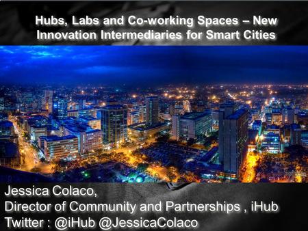 Hubs, Labs and Co-working Spaces – New Innovation Intermediaries for Smart Cities Jessica Colaco, Director of Community and Partnerships, iHub Twitter.