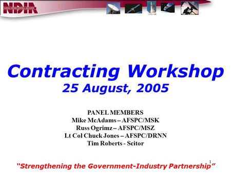 1 Contracting Workshop 25 August, 2005 “Strengthening the Government-Industry Partnership” PANEL MEMBERS Mike McAdams – AFSPC/MSK Russ Ogrimz – AFSPC/MSZ.