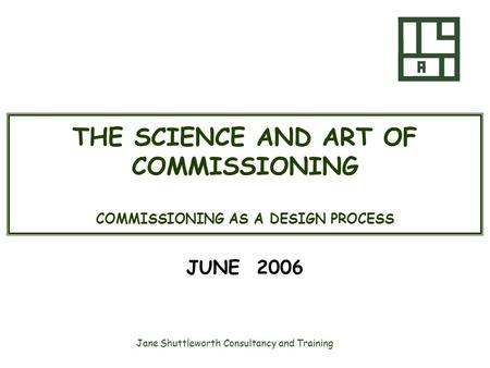 Jane Shuttleworth Consultancy and Training THE SCIENCE AND ART OF COMMISSIONING COMMISSIONING AS A DESIGN PROCESS JUNE 2006.