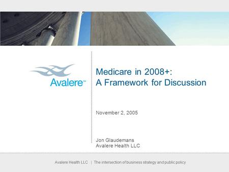 Avalere Health LLC | The intersection of business strategy and public policy Medicare in 2008+: A Framework for Discussion November 2, 2005 Jon Glaudemans.