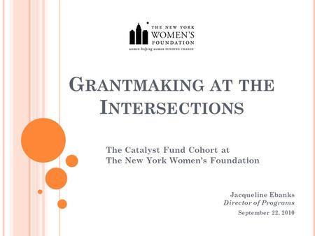 G RANTMAKING AT THE I NTERSECTIONS The Catalyst Fund Cohort at The New York Women’s Foundation Jacqueline Ebanks Director of Programs September 22, 2010.